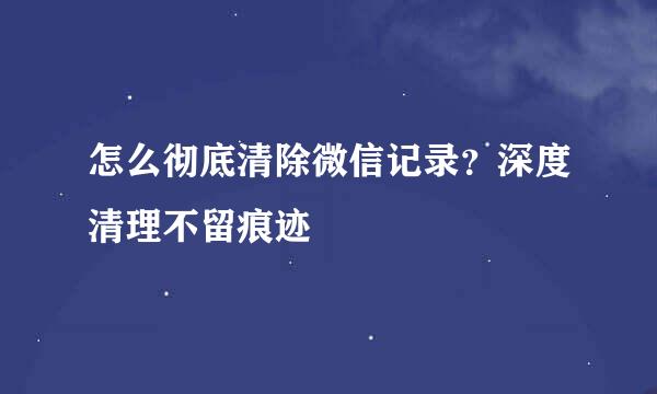 怎么彻底清除微信记录？深度清理不留痕迹