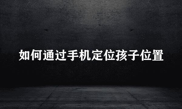 如何通过手机定位孩子位置