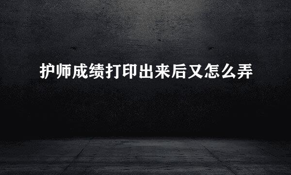 护师成绩打印出来后又怎么弄