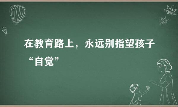 在教育路上，永远别指望孩子“自觉”