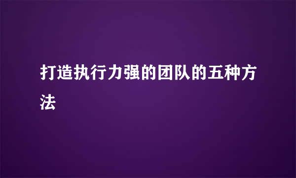 打造执行力强的团队的五种方法