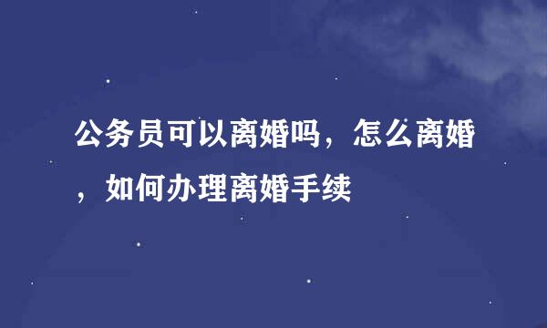 公务员可以离婚吗，怎么离婚，如何办理离婚手续