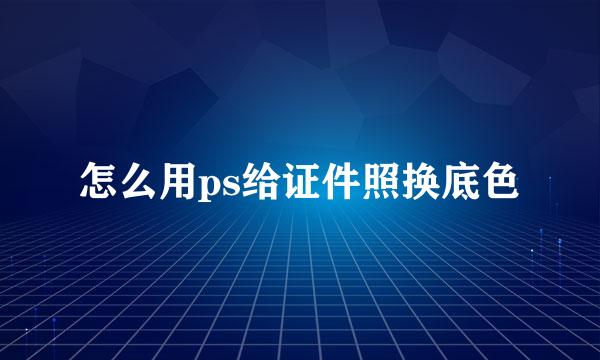 怎么用ps给证件照换底色