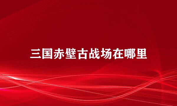 三国赤壁古战场在哪里