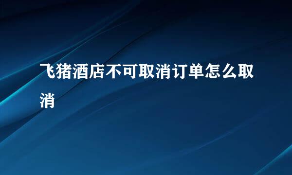飞猪酒店不可取消订单怎么取消
