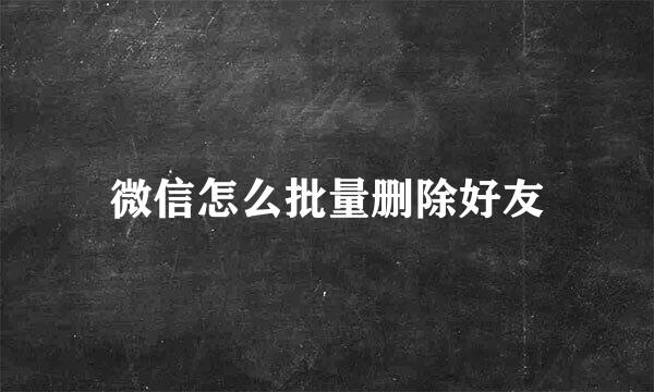 微信怎么批量删除好友