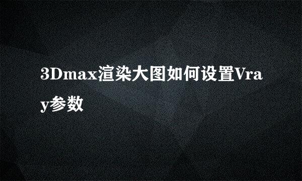 3Dmax渲染大图如何设置Vray参数