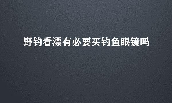 野钓看漂有必要买钓鱼眼镜吗