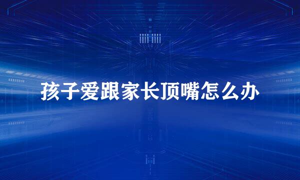 孩子爱跟家长顶嘴怎么办