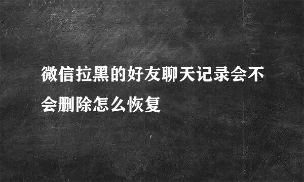 微信拉黑的好友聊天记录会不会删除怎么恢复