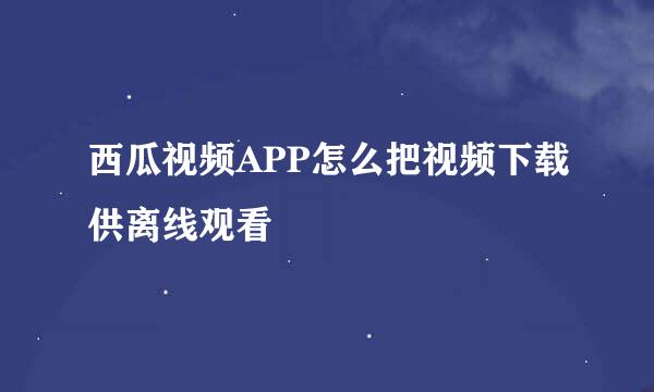 西瓜视频APP怎么把视频下载供离线观看