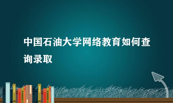 中国石油大学网络教育如何查询录取