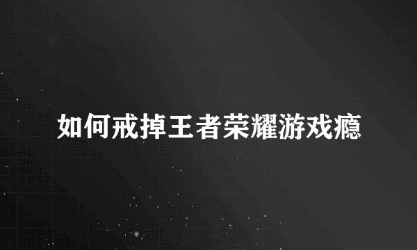 如何戒掉王者荣耀游戏瘾