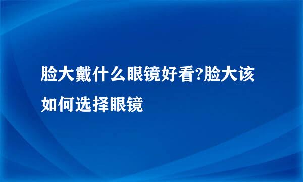 脸大戴什么眼镜好看?脸大该如何选择眼镜