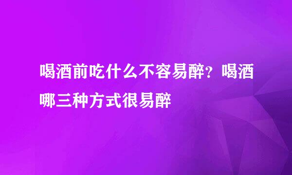 喝酒前吃什么不容易醉？喝酒哪三种方式很易醉