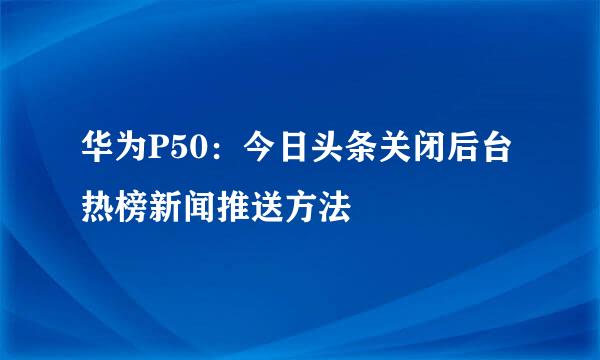 华为P50：今日头条关闭后台热榜新闻推送方法