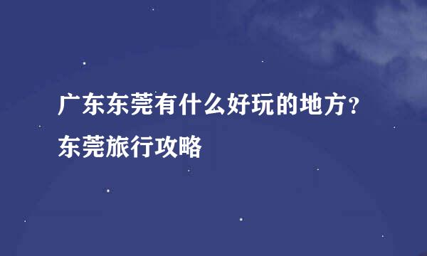 广东东莞有什么好玩的地方？东莞旅行攻略