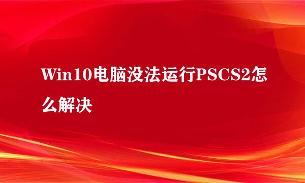 Win10电脑没法运行PSCS2怎么解决