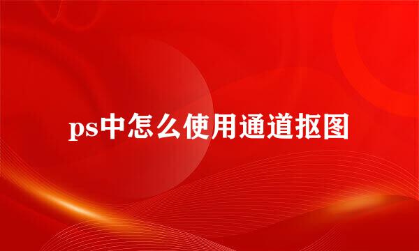 ps中怎么使用通道抠图