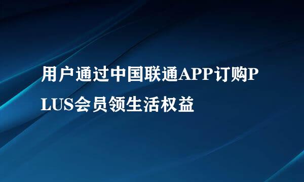 用户通过中国联通APP订购PLUS会员领生活权益
