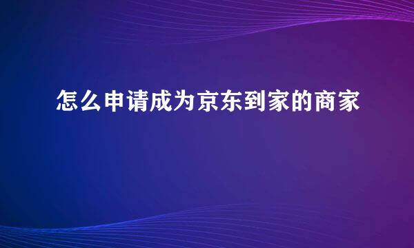 怎么申请成为京东到家的商家