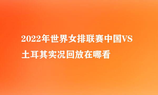 2022年世界女排联赛中国VS土耳其实况回放在哪看