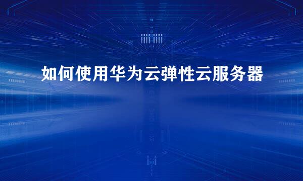 如何使用华为云弹性云服务器