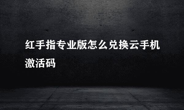 红手指专业版怎么兑换云手机激活码