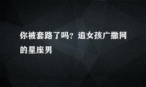 你被套路了吗？追女孩广撒网的星座男