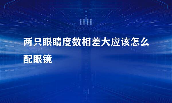 两只眼睛度数相差大应该怎么配眼镜