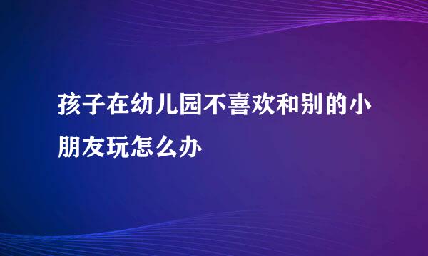 孩子在幼儿园不喜欢和别的小朋友玩怎么办
