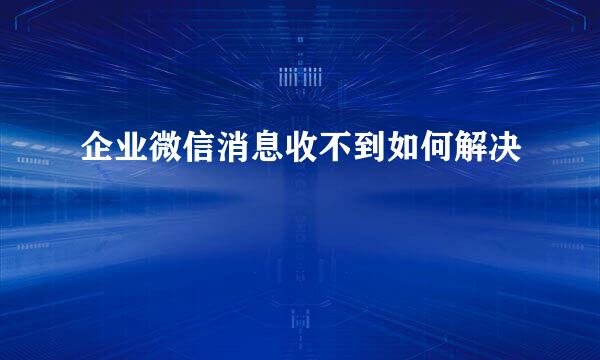 企业微信消息收不到如何解决