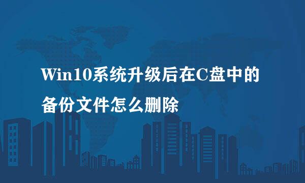 Win10系统升级后在C盘中的备份文件怎么删除