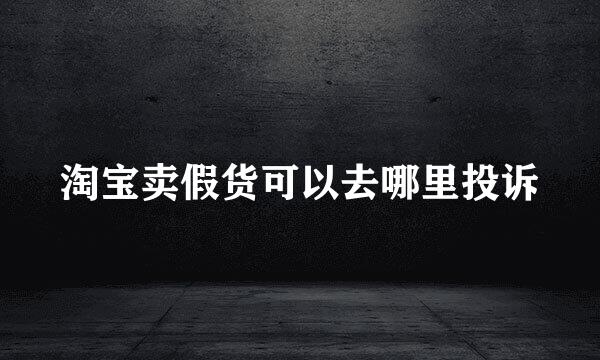 淘宝卖假货可以去哪里投诉