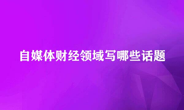 自媒体财经领域写哪些话题