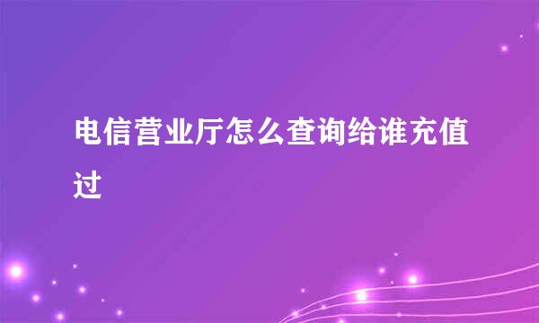 电信营业厅怎么查询给谁充值过