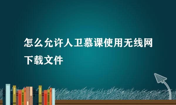 怎么允许人卫慕课使用无线网下载文件