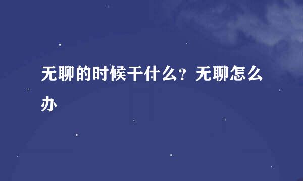 无聊的时候干什么？无聊怎么办