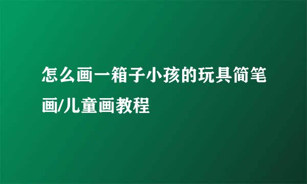 怎么画一箱子小孩的玩具简笔画/儿童画教程