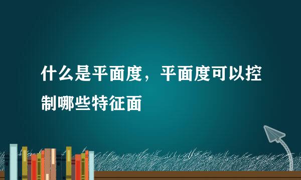 什么是平面度，平面度可以控制哪些特征面