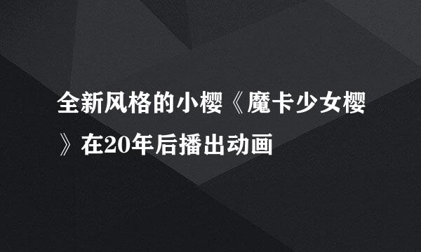全新风格的小樱《魔卡少女樱》在20年后播出动画