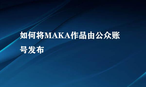 如何将MAKA作品由公众账号发布