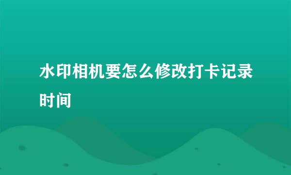 水印相机要怎么修改打卡记录时间