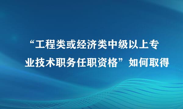 “工程类或经济类中级以上专业技术职务任职资格”如何取得