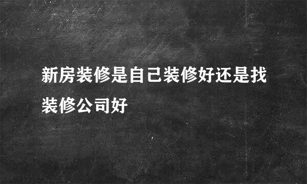 新房装修是自己装修好还是找装修公司好
