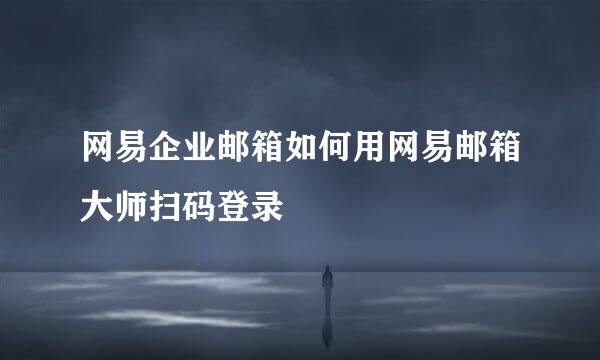 网易企业邮箱如何用网易邮箱大师扫码登录