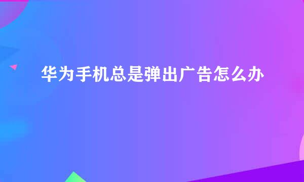华为手机总是弹出广告怎么办