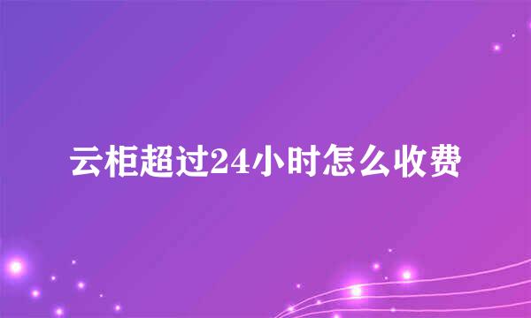 云柜超过24小时怎么收费