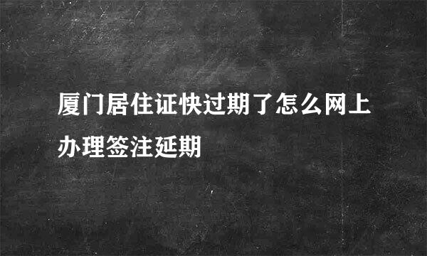 厦门居住证快过期了怎么网上办理签注延期