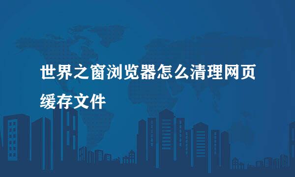 世界之窗浏览器怎么清理网页缓存文件